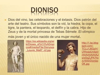 DIONISO
 Dios del vino, las celebraciones y el éxtasis. Dios patrón del
arte del teatro. Sus símbolos son la vid, la hiedra, la copa, el
tigre, la pantera, el leopardo, el delfín y la cabra. Hijo de
Zeus y de la mortal princesa de Tebas Sémele .El olímpico
más joven y el único nacido de una mujer mortal.
https://es.wikipedia.org/wi
ki/Dioses_ol%C3%ADmpi
cos#/media/File:Dionysos
_Louvre_Ma87_n2.jpg
http://1.bp.blog
spot.com/-
TCLu1J6GjdY/
UWwaaUndgnI
/AAAAAAAAAJ
s/eSsjZJPA7ho
/s1600/Dioniso
OK.jpg
 