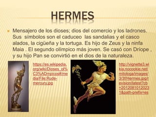 HERMES
 Mensajero de los dioses; dios del comercio y los ladrones.
Sus símbolos son el caduceo las sandalias y el casco
alados, la cigüeña y la tortuga. Es hijo de Zeus y la ninfa
Maia . El segundo olímpico más joven. Se casó con Dríope ,
y su hijo Pan se convirtió en el dios de la naturaleza.
https://es.wikipedia.
org/wiki/Dioses_ol%
C3%ADmpicos#/me
dia/File:Rude-
mercury.jpg
http://vignette3.wi
kia.nocookie.net/
mitologa/images/
3/3f/Hermes.jpg/r
evision/latest?cb
=2012081012023
1&path-prefix=es
 