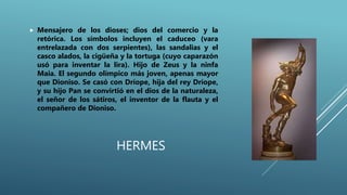 HERMES
 Mensajero de los dioses; dios del comercio y la
retórica. Los símbolos incluyen el caduceo (vara
entrelazada con dos serpientes), las sandalias y el
casco alados, la cigüeña y la tortuga (cuyo caparazón
usó para inventar la lira). Hijo de Zeus y la ninfa
Maia. El segundo olímpico más joven, apenas mayor
que Dioniso. Se casó con Dríope, hija del rey Dríope,
y su hijo Pan se convirtió en el dios de la naturaleza,
el señor de los sátiros, el inventor de la flauta y el
compañero de Dioniso.
 