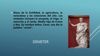 DÉMETER
 Diosa de la fertilidad, la agricultura, la
naturaleza y las estaciones del año. Los
símbolos incluyen la amapola, el trigo, la
antorcha y el cerdo. Medio hija de Crono
y Rea. Su nombre latino, Ceres, nos dio la
palabra "cereal".
 
