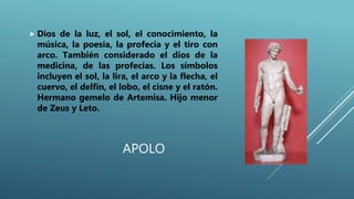 APOLO
 Dios de la luz, el sol, el conocimiento, la
música, la poesía, la profecía y el tiro con
arco. También considerado el dios de la
medicina, de las profecías. Los símbolos
incluyen el sol, la lira, el arco y la flecha, el
cuervo, el delfín, el lobo, el cisne y el ratón.
Hermano gemelo de Artemisa. Hijo menor
de Zeus y Leto.
 