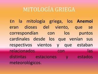 MITOLOGÍA GRIEGA
En la mitología griega, los Anemoi
eran dioses del viento, que se
correspondían con los puntos
cardinales desde los que venían sus
respectivos vientos y que estaban
relacionados con las
distintas estaciones y estados
meteorológicos.
 