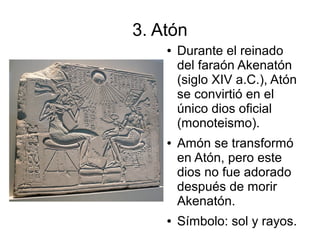 3. Atón
    ●   Durante el reinado
        del faraón Akenatón
        (siglo XIV a.C.), Atón
        se convirtió en el
        único dios oficial
        (monoteismo).
    ●   Amón se transformó
        en Atón, pero este
        dios no fue adorado
        después de morir
        Akenatón.
    ●   Símbolo: sol y rayos.
 
