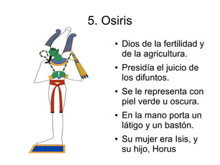 5. Osiris
     ●   Dios de la fertilidad y
         de la agricultura.
     ●   Presidía el juicio de
         los difuntos.
     ●   Se le representa con
         piel verde u oscura.
     ●   En la mano porta un
         látigo y un bastón.
     ●   Su mujer era Isis, y
         su hijo, Horus
 