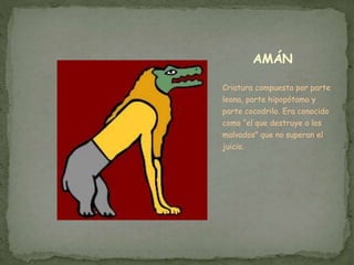 AMÁN
Criatura compuesta por parte
leona, parte hipopótamo y
parte cocodrilo. Era conocido
como “el que destruye a los
malvados” que no superan el
juicio.
 