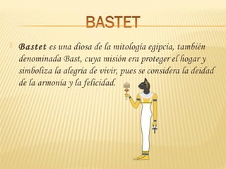  Bastet es una diosa de la mitología egipcia, también
denominada Bast, cuya misión era proteger el hogar y
simboliza la alegría de vivir, pues se considera la deidad
de la armonía y la felicidad.
 