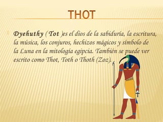  Dyehuthy ( Tot )es el dios de la sabiduría, la escritura,
la música, los conjuros, hechizos mágicos y símbolo de
la Luna en la mitología egipcia. También se puede ver
escrito como Thot, Toth o Thoth (Zoz).
 