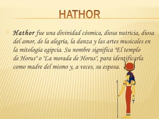  Hathor fue una divinidad cósmica, diosa nutricia, diosa
del amor, de la alegría, la danza y las artes musicales en
la mitología egipcia. Su nombre significa "El templo
de Horus" o "La morada de Horus", para identificarla
como madre del mismo y, a veces, su esposa.
 