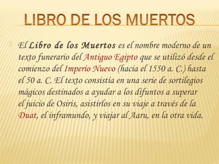  El Libro de los Muertos es el nombre moderno de un
texto funerario del Antiguo Egipto que se utilizó desde el
comienzo del Imperio Nuevo (hacia el 1550 a. C.) hasta
el 50 a. C. El texto consistía en una serie de sortilegios
mágicos destinados a ayudar a los difuntos a superar
el juicio de Osiris, asistirlos en su viaje a través de la 
Duat, el inframundo, y viajar al Aaru, en la otra vida.
 