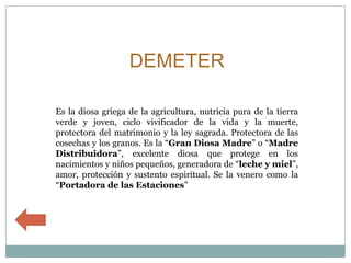 DEMETER

Es la diosa griega de la agricultura, nutricia pura de la tierra
verde y joven, ciclo vivificador de la vida y la muerte,
protectora del matrimonio y la ley sagrada. Protectora de las
cosechas y los granos. Es la “Gran Diosa Madre” o “Madre
Distribuidora”, excelente diosa que protege en los
nacimientos y niños pequeños, generadora de “leche y miel”,
amor, protección y sustento espiritual. Se la venero como la
“Portadora de las Estaciones”
 