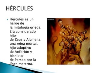 Hércules es un
héroe de
la mitología griega.
Era considerado
hijo
de Zeus y Alcmena,
una reina mortal,
hijo adoptivo
de Anfitrión y
bisnieto
de Perseo por la
línea materna.
 