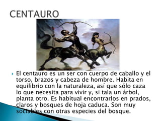  El centauro es un ser con cuerpo de caballo y el
torso, brazos y cabeza de hombre. Habita en
equilibrio con la naturaleza, así que sólo caza
lo que necesita para vivir y, si tala un árbol,
planta otro. Es habitual encontrarlos en prados,
claros y bosques de hoja caduca. Son muy
sociables con otras especies del bosque.
 