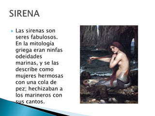  Las sirenas son
seres fabulosos.
En la mitología
griega eran ninfas
odeidades
marinas, y se las
describe como
mujeres hermosas
con una cola de
pez; hechizaban a
los marineros con
sus cantos.
 