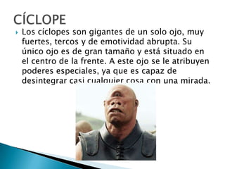  Los cíclopes son gigantes de un solo ojo, muy
fuertes, tercos y de emotividad abrupta. Su
único ojo es de gran tamaño y está situado en
el centro de la frente. A este ojo se le atribuyen
poderes especiales, ya que es capaz de
desintegrar casi cualquier cosa con una mirada.
 