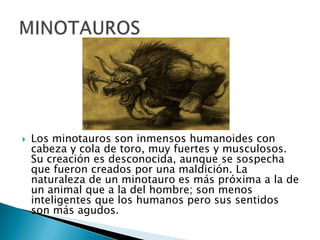 Los minotauros son inmensos humanoides con
cabeza y cola de toro, muy fuertes y musculosos.
Su creación es desconocida, aunque se sospecha
que fueron creados por una maldición. La
naturaleza de un minotauro es más próxima a la de
un animal que a la del hombre; son menos
inteligentes que los humanos pero sus sentidos
son más agudos.
 