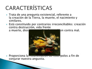  Trata de una pregunta existencial, referente a
la creación de la Tierra, la muerte, el nacimiento y
similares.
 Está constituido por contrarios irreconciliables: creación
contra destrucción, vida frente
a muerte, dioses contra hombres o bien contra mal.
 Proporciona la reconciliación de esos polos a fin de
conjurar nuestra angustia.
 
