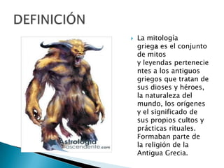  La mitología
griega es el conjunto
de mitos
y leyendas pertenecie
ntes a los antiguos
griegos que tratan de
sus dioses y héroes,
la naturaleza del
mundo, los orígenes
y el significado de
sus propios cultos y
prácticas rituales.
Formaban parte de
la religión de la
Antigua Grecia.
 