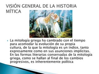  La mitología griega ha cambiado con el tiempo
para acomodar la evolución de su propia
cultura, de la que la mitología es un índice, tanto
expresamente como en sus asunciones implícitas.
En las formas literarias conservadas de la mitología
griega, como se hallan al final de los cambios
progresivos, es inherentemente política
 