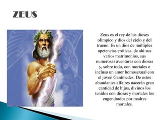 Zeus es el rey de los dioses
olímpico y dios del cielo y del
trueno. Es un dios de múltiples
apetencias eróticas, de ahí sus
varios matrimonios, sus
numerosas aventuras con diosas
y, sobre todo, con mortales e
incluso un amor homosexual con
el joven Ganímedes. De estos
abundantes affaires nacerán gran
cantidad de hijos, divinos los
tenidos con diosas y mortales los
engendrados por madres
mortales.
 