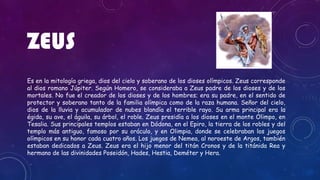 ZEUS
Es en la mitología griega, dios del cielo y soberano de los dioses olímpicos. Zeus corresponde
al dios romano Júpiter. Según Homero, se consideraba a Zeus padre de los dioses y de los
mortales. No fue el creador de los dioses y de los hombres; era su padre, en el sentido de
protector y soberano tanto de la familia olímpica como de la raza humana. Señor del cielo,
dios de la lluvia y acumulador de nubes blandía el terrible rayo. Su arma principal era la
égida, su ave, el águila, su árbol, el roble. Zeus presidía a los dioses en el monte Olimpo, en
Tesalia. Sus principales templos estaban en Dódona, en el Epiro, la tierra de los robles y del
templo más antiguo, famoso por su oráculo, y en Olimpia, donde se celebraban los juegos
olímpicos en su honor cada cuatro años. Los juegos de Nemea, al noroeste de Argos, también
estaban dedicados a Zeus. Zeus era el hijo menor del titán Cronos y de la titánida Rea y
hermano de las divinidades Poseidón, Hades, Hestia, Deméter y Hera.
 