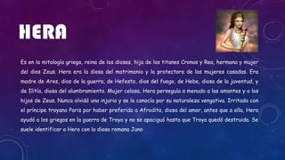 HERA
Es en la mitología griega, reina de los dioses, hija de los titanes Cronos y Rea, hermana y mujer
del dios Zeus. Hera era la diosa del matrimonio y la protectora de las mujeres casadas. Era
madre de Ares, dios de la guerra, de Hefesto, dios del fuego, de Hebe, diosa de la juventud, y
de Ilitía, diosa del alumbramiento. Mujer celosa, Hera perseguía a menudo a las amantes y a los
hijos de Zeus. Nunca olvidó una injuria y se la conocía por su naturaleza vengativa. Irritada con
el príncipe troyano Paris por haber preferido a Afrodita, diosa del amor, antes que a ella, Hera
ayudó a los griegos en la guerra de Troya y no se apaciguó hasta que Troya quedó destruida. Se
suele identificar a Hera con la diosa romana Juno
 