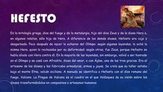 HEFESTO
En la mitología griega, dios del fuego y de la metalurgia, hijo del dios Zeus y de la diosa Hera o,
en algunos relatos, sólo hijo de Hera. A diferencia de los demás dioses, Hefesto era cojo y
desgarbado. Poco después de nacer lo echaron del Olimpo: según algunas leyendas, lo echó la
misma Hera, quien lo rechazaba por su deformidad; según otras, fue Zeus, porque Hefesto se
había aliado con Hera contra él. En la mayoría de las leyendas, sin embargo, volvió a ser honrado
en el Olimpo y se casó con Afrodita, diosa del amor, o con Áglae, una de las tres gracias. Era el
artesano de los dioses y les fabricaba armaduras, armas y joyas. Se creía que su taller estaba
bajo el monte Etna, volcán siciliano. A menudo se identifica a Hefesto con el dios romano del
fuego, Vulcano. La Fragua de Vulcano es el cuadro en el que Velázquez da su visión sobre los
dioses transformándolos en campesinos o artesanos humanos
 