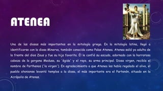 ATENEA
Una de las diosas más importantes en la mitología griega. En la mitología latina, llegó a
identificarse con la diosa Minerva, también conocida como Palas Atenea. Atenea salió ya adulta de
la frente del dios Zeus y fue su hija favorita. Él le confió su escudo, adornado con la horrorosa
cabeza de la gorgona Medusa, su 'égida' y el rayo, su arma principal. Diosa virgen, recibía el
nombre de Parthenos ('la virgen'). En agradecimiento a que Atenea les había regalado el olivo, el
pueblo ateniense levantó templos a la diosa, el más importante era el Partenón, situado en la
Acrópolis de Atenas.
 