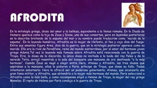 AFRODITA
En la mitología griega, diosa del amor y la belleza, equivalente a la Venus romana. En la Iliada de
Homero aparece como la hija de Zeus y Dione, una de sus consortes, pero en leyendas posteriores
se la describe brotando de la espuma del mar y su nombre puede traducirse como 'nacida de la
espuma'. En la leyenda homérica, Afrodita es la mujer de Hefesto, el feo y cojo dios del fuego.
Entre sus amantes figura Ares, dios de la guerra, que en la mitología posterior aparece como su
marido. Ella era la rival de Perséfone, reina del mundo subterráneo, por el amor del hermoso joven
griego Adonis.Tal vez la leyenda más famosa sobre Afrodita está relacionada con la guerra de
Troya. Eris, la diosa de la discordia, la única diosa no invitada a la boda del rey Peleo y de la
nereida Tetis, arrojó resentida a la sala del banquete una manzana de oro destinada "a la más
hermosa". Cuando Zeus se negó a elegir entre Hera, Atenea y Afrodita, las tres diosas que
aspiraban a la manzana, ellas le pidieron a Paris, príncipe de Troya, que diese su fallo. Todas
intentaron sobornarlo: Hera le ofreció ser un poderoso gobernante; Atenea, que alcanzaría una
gran fama militar, y Afrodita, que obtendría a la mujer más hermosa del mundo. Paris seleccionó a
Afrodita como la más bella, y como recompensa eligió a Helena de Troya, la mujer del rey griego
Menelao. El rapto de Helena por Paris condujo a la guerra de Troya.
 