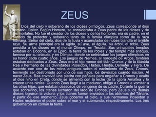ZEUS
• Dios del cielo y soberano de los dioses olímpicos. Zeus corresponde al dios
romano Júpiter. Según Homero, se consideraba a Zeus padre de los dioses y de
los mortales. No fue el creador de los dioses y de los hombres; era su padre, en el
sentido de protector y soberano tanto de la familia olímpica como de la raza
humana. Señor del cielo, dios de la lluvia y acumulador de nubes blandía el terrible
rayo. Su arma principal era la égida, su ave, el águila, su árbol, el roble. Zeus
presidía a los dioses en el monte Olimpo, en Tesalia. Sus principales templos
estaban en Dódona, en el Epiro, la tierra de los robles y del templo más antiguo,
famoso por su oráculo, y en Olimpia, donde se celebraban los juegos olímpicos en
su honor cada cuatro años. Los juegos de Nemea, al noroeste de Argos, también
estaban dedicados a Zeus. Zeus era el hijo menor del titán Cronos y de la titánida
Rea y hermano de las divinidades Poseidón, Hades, Hestia, Deméter y Hera. De
acuerdo con uno de los mitos antiguos sobre el nacimiento de Zeus, Cronos,
temiendo ser destronado por uno de sus hijos, los devoraba cuando nacían. Al
nacer Zeus, Rea envolvió una piedra con pañales para engañar a Cronos y ocultó
al dios niño en Creta, donde se alimentó con la leche de la cabra Amaltea y lo
criaron unas ninfas. Cuando Zeus llegó a la madurez, obligó a Cronos a vomitar a
los otros hijos, que estaban deseosos de vengarse de su padre. Durante la guerra
que sobrevino, los titanes lucharon del lado de Cronos, pero Zeus y los demás
dioses lograron la victoria y los titanes fueron enviados a los abismos del Tártaro.
A partir de ese momento, Zeus gobernó el cielo, y sus hermanos Poseidón y
Hades recibieron el poder sobre el mar y el submundo, respectivamente. Los tres
gobernaron en común la tierra.
 
