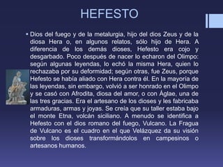 HEFESTO
 Dios del fuego y de la metalurgia, hijo del dios Zeus y de la
diosa Hera o, en algunos relatos, sólo hijo de Hera. A
diferencia de los demás dioses, Hefesto era cojo y
desgarbado. Poco después de nacer lo echaron del Olimpo:
según algunas leyendas, lo echó la misma Hera, quien lo
rechazaba por su deformidad; según otras, fue Zeus, porque
Hefesto se había aliado con Hera contra él. En la mayoría de
las leyendas, sin embargo, volvió a ser honrado en el Olimpo
y se casó con Afrodita, diosa del amor, o con Áglae, una de
las tres gracias. Era el artesano de los dioses y les fabricaba
armaduras, armas y joyas. Se creía que su taller estaba bajo
el monte Etna, volcán siciliano. A menudo se identifica a
Hefesto con el dios romano del fuego, Vulcano. La Fragua
de Vulcano es el cuadro en el que Velázquez da su visión
sobre los dioses transformándolos en campesinos o
artesanos humanos.
 
