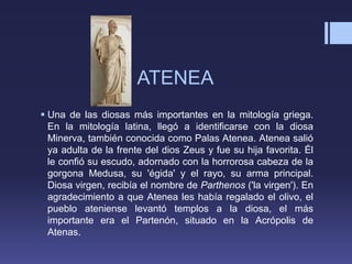 ATENEA
 Una de las diosas más importantes en la mitología griega.
En la mitología latina, llegó a identificarse con la diosa
Minerva, también conocida como Palas Atenea. Atenea salió
ya adulta de la frente del dios Zeus y fue su hija favorita. Él
le confió su escudo, adornado con la horrorosa cabeza de la
gorgona Medusa, su 'égida' y el rayo, su arma principal.
Diosa virgen, recibía el nombre de Parthenos ('la virgen'). En
agradecimiento a que Atenea les había regalado el olivo, el
pueblo ateniense levantó templos a la diosa, el más
importante era el Partenón, situado en la Acrópolis de
Atenas.
 
