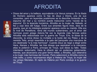 AFRODITA
 Diosa del amor y la belleza, equivalente a la Venus romana. En la Iliada
de Homero aparece como la hija de Zeus y Dione, una de sus
consortes, pero en leyendas posteriores se la describe brotando de la
espuma del mar y su nombre puede traducirse como 'nacida de la
espuma'. En la leyenda homérica, Afrodita es la mujer de Hefesto, el
feo y cojo dios del fuego. Entre sus amantes figura Ares, dios de la
guerra, que en la mitología posterior aparece como su marido. Ella era
la rival de Perséfone, reina del mundo subterráneo, por el amor del
hermoso joven griego Adonis.Tal vez la leyenda más famosa sobre
Afrodita está relacionada con la guerra de Troya. Eris, la diosa de la
discordia, la única diosa no invitada a la boda del rey Peleo y de la
nereida Tetis, arrojó resentida a la sala del banquete una manzana de
oro destinada "a la más hermosa". Cuando Zeus se negó a elegir entre
Hera, Atenea y Afrodita, las tres diosas que aspiraban a la manzana,
ellas le pidieron a Paris, príncipe de Troya, que diese su fallo. Todas
intentaron sobornarlo: Hera le ofreció ser un poderoso gobernante;
Atenea, que alcanzaría una gran fama militar, y Afrodita, que obtendría
a la mujer más hermosa del mundo. Paris seleccionó a Afrodita como la
más bella, y como recompensa eligió a Helena de Troya, la mujer del
rey griego Menelao. El rapto de Helena por Paris condujo a la guerra
de Troya.
 