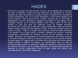 HADES
 Dios de los muertos. Era hijo del titán Cronos y de la titánide Rea y hermano
de Zeus y Poseidón. Cuando los tres hermanos se repartieron el universo
después de haber derrocado a su padre, Cronos, a Hades le fue concedido el
mundo subterráneo. Allí, con su reina, Perséfone, a quien había raptado en el
mundo superior, rigió el reino de los muertos. Aunque era un dios feroz y
despiadado, al que no aplacaba ni plegaria ni sacrificio, no era maligno. En la
mitología romana, se le conocía también como Plutón, señor de los ricos,
porque se creía que tanto las cosechas como los metales preciosos
provenían de su reino bajo la tierra.El mundo subterráneo suele ser llamado
Hades. Estaba dividido en dos regiones: Erebo, donde los muertos entran en
cuanto mueren, y Tártaro, la región más profunda, donde se había encerrado
a los titanes. Era un lugar oscuro y funesto, habitado por formas y sombras
incorpóreas y custodiado por Cerbero, el perro de tres cabezas y cola de
dragón. Siniestros ríos separaban el mundo subterráneo del mundo superior,
y el anciano barquero Caronte conducía a las almas de los muertos a través
de estas aguas. En alguna parte, en medio de la oscuridad del mundo inferior,
estaba situado el palacio de Hades. Se representaba como un sitio de
muchas puertas, oscuro y tenebroso, repleto de espectros, situado en medio
de campos sombríos y de un paisaje aterrador. En posteriores leyendas se
describe el mundo subterráneo como el lugar donde los buenos son
recompensados y los malos castigados.
 