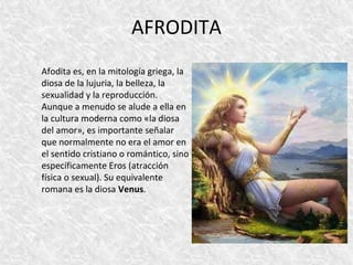 AFRODITA 
Afodita es, en la mitología griega, la 
diosa de la lujuria, la belleza, la 
sexualidad y la reproducción. 
Aunque a menudo se alude a ella en 
la cultura moderna como «la diosa 
del amor», es importante señalar 
que normalmente no era el amor en 
el sentido cristiano o romántico, sino 
específicamente Eros (atracción 
física o sexual). Su equivalente 
romana es la diosa Venus. 
 