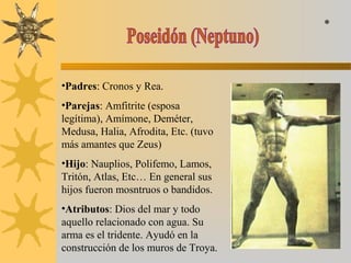 •Padres: Cronos y Rea.
•Parejas: Amfitrite (esposa
legítima), Amímone, Deméter,
Medusa, Halia, Afrodita, Etc. (tuvo
más amantes que Zeus)
•Hijo: Nauplios, Polifemo, Lamos,
Tritón, Atlas, Etc… En general sus
hijos fueron mosntruos o bandidos.
•Atributos: Dios del mar y todo
aquello relacionado con agua. Su
arma es el tridente. Ayudó en la
construcción de los muros de Troya.
*
 