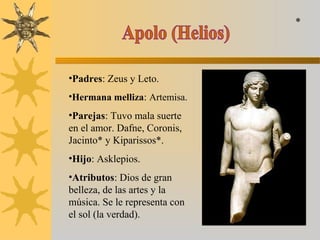 •Padres: Zeus y Leto.
•Hermana melliza: Artemisa.
•Parejas: Tuvo mala suerte
en el amor. Dafne, Coronis,
Jacinto* y Kiparissos*.
•Hijo: Asklepios.
•Atributos: Dios de gran
belleza, de las artes y la
música. Se le representa con
el sol (la verdad).
*
 