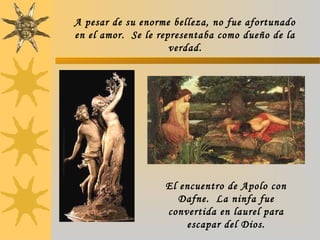 A pesar de su enorme belleza, no fue afortunado
en el amor. Se le representaba como dueño de la
verdad.
El encuentro de Apolo con
Dafne. La ninfa fue
convertida en laurel para
escapar del Dios.
 