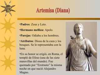 •Padres: Zeus y Leto.
•Hermano melliza: Apolo.
•Parejas: Odiaba a los hombres.
•Atributos: Diosa de la caza y los
bosques. Se le representaba con la
luna.
•En su honor se erigió, en Roma, el
templó de Efeso (una de las siete
maravillas del mundo). Fue
quemado por “Erotrasto” la misma
noche en que nació Alejandro
Magno.
 