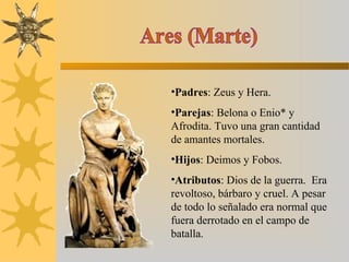 •Padres: Zeus y Hera.
•Parejas: Belona o Enio* y
Afrodita. Tuvo una gran cantidad
de amantes mortales.
•Hijos: Deimos y Fobos.
•Atributos: Dios de la guerra. Era
revoltoso, bárbaro y cruel. A pesar
de todo lo señalado era normal que
fuera derrotado en el campo de
batalla.
 