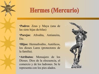 •Padres: Zeus y Maya (una de
las siete hijas deAtlas)
•Parejas: Afrodita, Antianeira,
Etc.
•Hijos: Hermafrodito, Autólicos,
los dioses Lares (protectores de
la familia).
•Atributos: Mensajero de los
Dioses. Dios de la elocuencia, el
comercio y de los ladrones. Se le
representa con los pies alados.
 