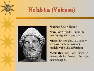 •Padres: Zeus y Hera.*
•Parejas: Afrodita, Charis (la
gracia), Aglaia (la aurora).
•Hijos: Erichtonios, Palaimon y
Ardalos (famoso escultor),
modeló y dio vida a Pandora.
•Atributos: Dios del fuego, el
herrero de los Dioses. Era cojo
de ambos pies.
 