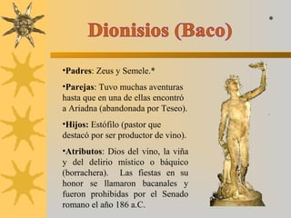•Padres: Zeus y Semele.*
•Parejas: Tuvo muchas aventuras
hasta que en una de ellas encontró
a Ariadna (abandonada por Teseo).
•Hijos: Estófilo (pastor que
destacó por ser productor de vino).
•Atributos: Dios del vino, la viña
y del delirio místico o báquico
(borrachera). Las fiestas en su
honor se llamaron bacanales y
fueron prohibidas por el Senado
romano el año 186 a.C.
*
 