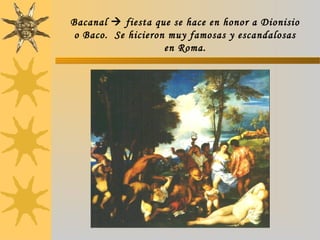 Bacanal  fiesta que se hace en honor a Dionisio
o Baco. Se hicieron muy famosas y escandalosas
en Roma.
 