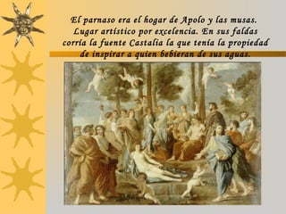 El parnaso era el hogar de Apolo y las musas.
Lugar artístico por excelencia. En sus faldas
corría la fuente Castalia la que tenía la propiedad
de inspirar a quien bebieran de sus aguas.
 