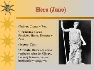 •Padres: Cronos y Rea.
•Hermanos: Hades,
Poseidón, Hestia, Demeter y
Zeus.
•Esposo: Zeus.
•Atributo: Respetada como
verdadera reina del Olimpo.
Era muy hermosa, celosa,
implacable y vengativa.
 