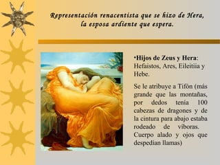 •Hijos de Zeus y Hera:
Hefaistos, Ares, Eileitiia y
Hebe.
Se le atribuye a Tifón (más
grande que las montañas,
por dedos tenía 100
cabezas de dragones y de
la cintura para abajo estaba
rodeado de víboras.
Cuerpo alado y ojos que
despedían llamas)
Representación renacentista que se hizo de Hera,
la esposa ardiente que espera.
 