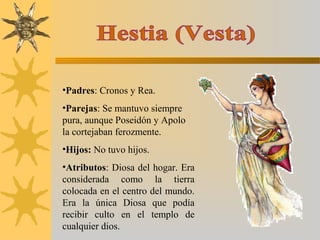 •Padres: Cronos y Rea.
•Parejas: Se mantuvo siempre
pura, aunque Poseidón y Apolo
la cortejaban ferozmente.
•Hijos: No tuvo hijos.
•Atributos: Diosa del hogar. Era
considerada como la tierra
colocada en el centro del mundo.
Era la única Diosa que podía
recibir culto en el templo de
cualquier dios.
 