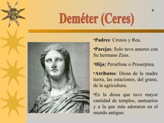 •Padres: Cronos y Rea.
•Parejas: Solo tuvo amores con
Su hermano Zeus.
•Hija: Perséfone o Proserpina.
•Atributos: Diosa de la madre
tierra, las estaciones, del grano,
de la agricultura.
•Es la diosa que tuvo mayor
cantidad de templos, santuarios
y a la que más adoraron en el
mundo antiguo.
*
 