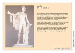 Volver a la página principal
©2002SantillanaEducación,S.L.
Apolo
Dios de la belleza
Es hijo de Zeus y de Leto, que le dio a luz junto a su hermana
Artemis en la isla de Delos, una isla santa desde que se ofreció
como asilo para ese parto de la amada de Zeus, a la que
perseguían los rencores de Hera. Allí, pues, junto a la palmera
sagrada, nacieron los dos dioses: Apolo y Artemis. Ambos
comparten la afición al arco y a las flechas.
Apolo no es un dios cazador. Sus flechas causan la enfermedad
cuando él hiere de lejos con tino perfecto. El arco es un
símbolo de su poder distante, pero certero, silencioso.
Apolo es un dios que camina a grandes zancadas y se aparece
en lugares diversos. Es el patrón de las colonizaciones a lo
largo del Mediterráneo. Su santuario más famoso es el de
Delfos, el ombligo del mundo, según la antigua creencia.
 
