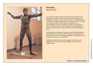 Volver a la página principal
©2002SantillanaEducación,S.L.
Poseidón
Dios del mar
Es, en efecto, el que provoca los terremotos, el señor de los
seísmos. Ya Homero cuenta cómo los tres hijos de Crono se
repartieron el poder: a Zeus le tocó el cielo, a Poseidón el mar
y a Hades el mundo subterráneo de los muertos. Es, en la épica
y en la época clásica, el dios del mar y habita en sus
profundidades, junto a su esposa, Anfitrite. En su figura se
parece a Zeus. Su arma no es el rayo, sino el tridente, con el
que revuelve las aguas en las tormentas y sacude y golpea la
tierra.
Como señor de las aguas es también una divinidad asociada a
la fecundidad y a la creación de las fuentes, surgidas por su
intervención. A él se le consagra el caballo, engendrado por el
propio dios, según un relato mítico.
Poseidón recibe culto en muchos lugares marineros, y en
especial en Corinto, ciudad que extiende su dominio por
ambos mares.
 